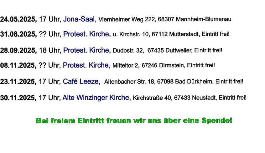 24.05.2025, 17 Uhr, Jona-Saal, Viernheimer Weg 222, 68307 Mannheim-Blumenau  31.08.2025, ?? Uhr, Protest. Kirche, u. Kirchstr. 10, 67112 Mutterstadt, Eintritt frei!  28.09.2025, 18 Uhr, Protest. Kirche, Dudostr. 32,  67435 Duttweiler, Eintritt frei!  08.11.2025, ?? Uhr, Protest. Kirche, Mitteltor 2, 67246 Dirmstein, Eintritt frei!  23.11.2025, 17 Uhr, Café Leeze,  Altenbacher Str. 18, 67098 Bad Dürkheim, Eintritt frei!  30.11.2025, 17 Uhr, Alte Winzinger Kirche, Kirchstraße 40, 67433 Neustadt, Eintritt frei!             Bei freiem Eintritt freuen wir uns über eine Spende!