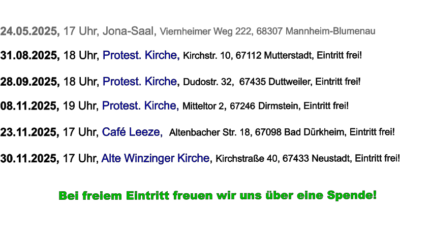 24.05.2025, 17 Uhr, Jona-Saal, Viernheimer Weg 222, 68307 Mannheim-Blumenau  31.08.2025, 18 Uhr, Protest. Kirche, Kirchstr. 10, 67112 Mutterstadt, Eintritt frei!  28.09.2025, 18 Uhr, Protest. Kirche, Dudostr. 32,  67435 Duttweiler, Eintritt frei!  08.11.2025, 19 Uhr, Protest. Kirche, Mitteltor 2, 67246 Dirmstein, Eintritt frei!  23.11.2025, 17 Uhr, Café Leeze,  Altenbacher Str. 18, 67098 Bad Dürkheim, Eintritt frei!  30.11.2025, 17 Uhr, Alte Winzinger Kirche, Kirchstraße 40, 67433 Neustadt, Eintritt frei!             Bei freiem Eintritt freuen wir uns über eine Spende!