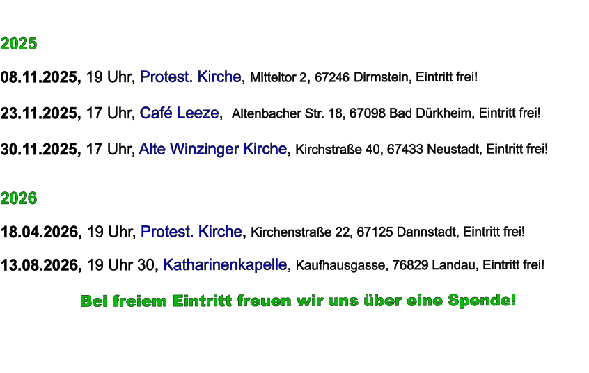 2025  08.11.2025, 19 Uhr, Protest. Kirche, Mitteltor 2, 67246 Dirmstein, Eintritt frei!  23.11.2025, 17 Uhr, Café Leeze,  Altenbacher Str. 18, 67098 Bad Dürkheim, Eintritt frei!  30.11.2025, 17 Uhr, Alte Winzinger Kirche, Kirchstraße 40, 67433 Neustadt, Eintritt frei!     2026  18.04.2026, 19 Uhr, Protest. Kirche, Kirchenstraße 22, 67125 Dannstadt, Eintritt frei!  13.08.2026, 19 Uhr 30, Katharinenkapelle, Kaufhausgasse, 76829 Landau, Eintritt frei!            Bei freiem Eintritt freuen wir uns über eine Spende!